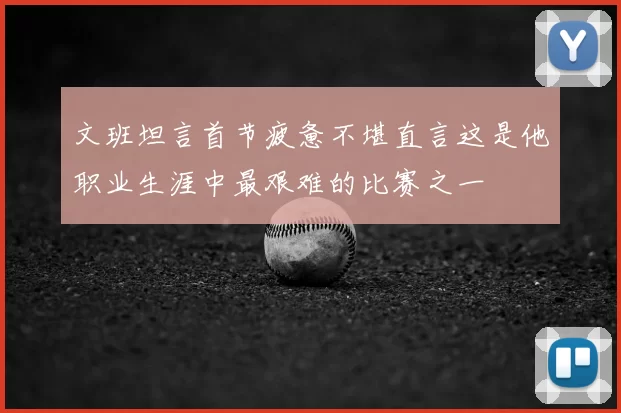 文班坦言首节疲惫不堪直言这是他职业生涯中最艰难的比赛之一
