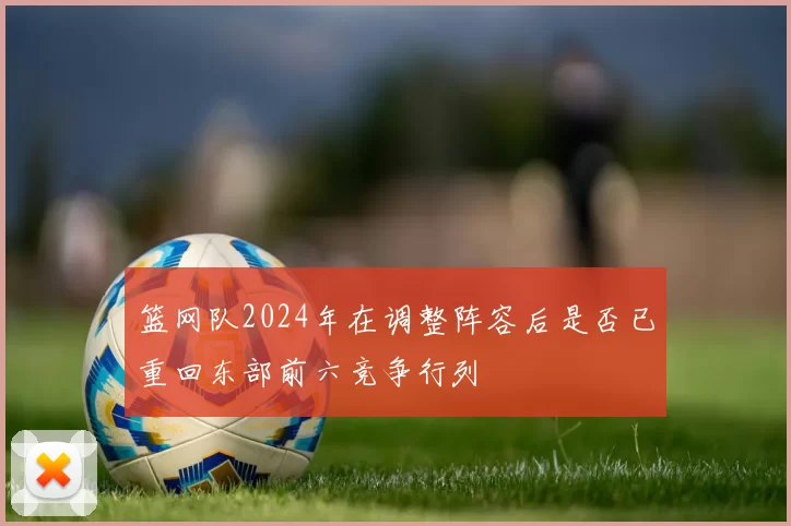 篮网队2024年在调整阵容后是否已重回东部前六竞争行列