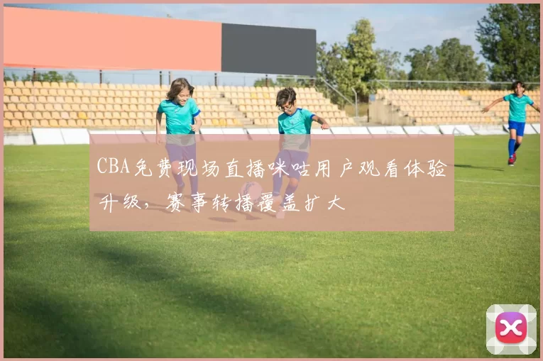 CBA免费现场直播咪咕用户观看体验升级，赛事转播覆盖扩大