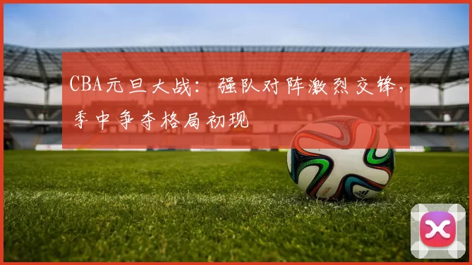CBA元旦大战:强队对阵激烈交锋,季中争夺格局初现
