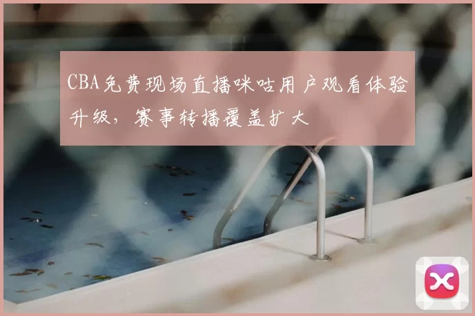 CBA免费现场直播咪咕用户观看体验升级，赛事转播覆盖扩大