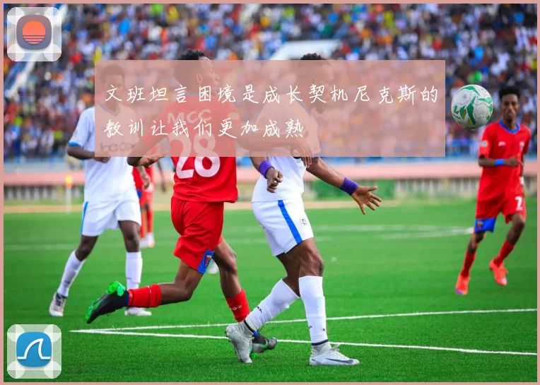 文班坦言困境是成长契机尼克斯的教训让我们更加成熟