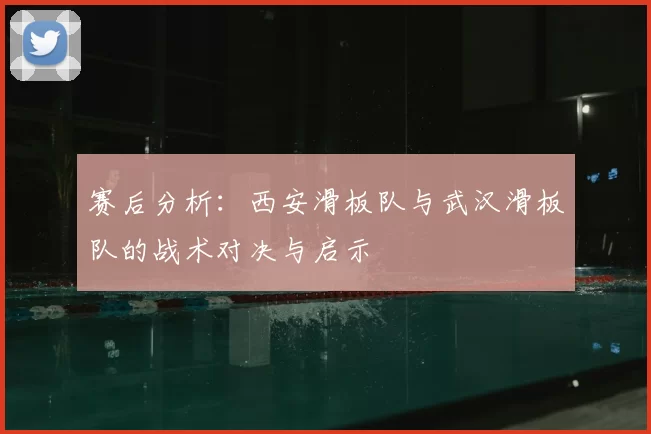赛后分析:西安滑板队与武汉滑板队的战术对决与启示