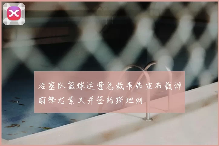 活塞队篮球运营总裁韦弗宣布裁掉前锋尤素夫并签约斯坦利