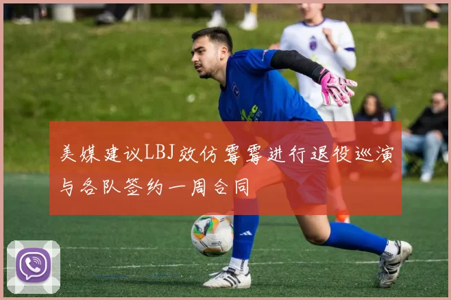 美媒建议LBJ效仿霉霉进行退役巡演与各队签约一周合同