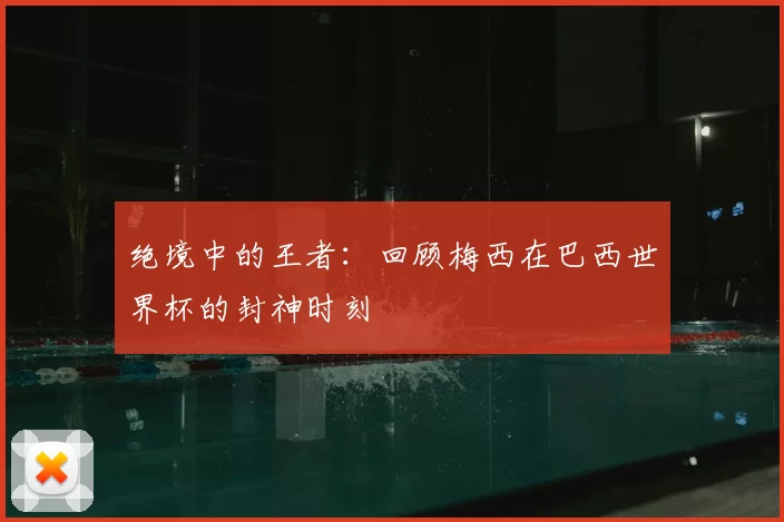 绝境中的王者:回顾梅西在巴西世界杯的封神时刻