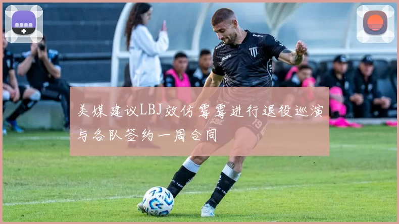 美媒建议LBJ效仿霉霉进行退役巡演与各队签约一周合同
