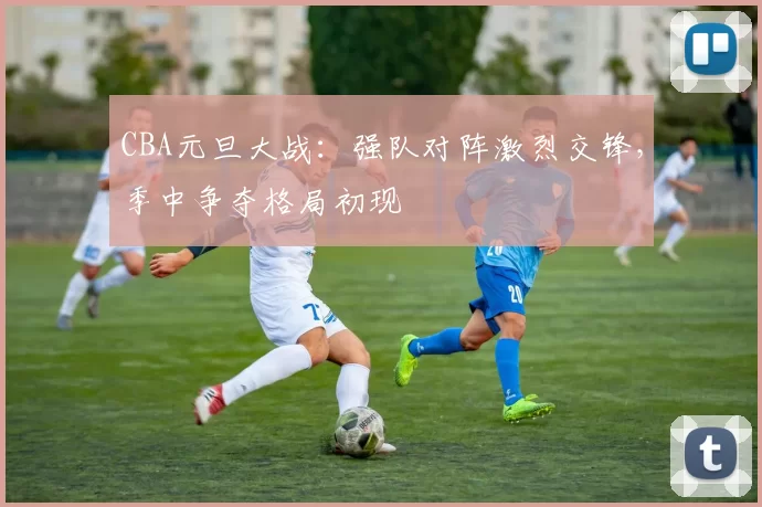 CBA元旦大战:强队对阵激烈交锋,季中争夺格局初现
