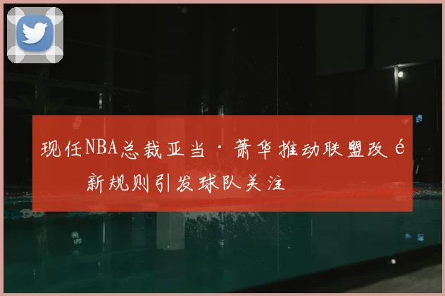 现任NBA总裁亚当·萧华推动联盟改革新规则引发球队关注