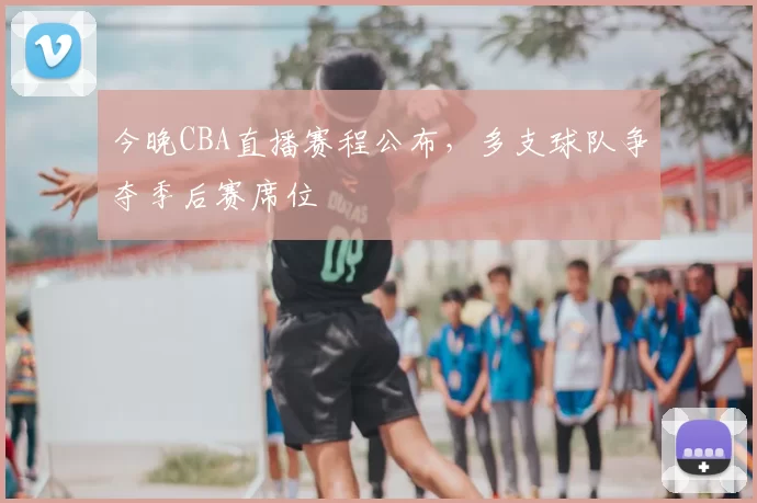 今晚CBA直播赛程公布，多支球队争夺季后赛席位