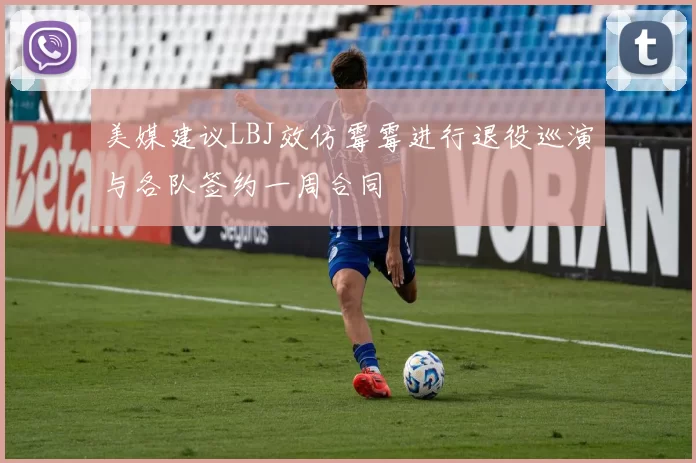 美媒建议LBJ效仿霉霉进行退役巡演与各队签约一周合同