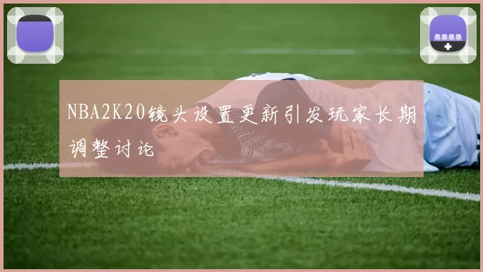 NBA2K20镜头设置更新引发玩家长期调整讨论