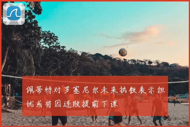 佩蒂特对罗塞尼尔未来执教表示担忧或将因连败提前下课