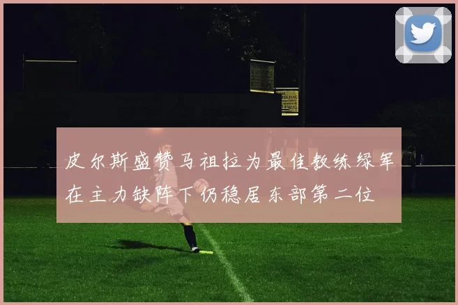皮尔斯盛赞马祖拉为最佳教练绿军在主力缺阵下仍稳居东部第二位