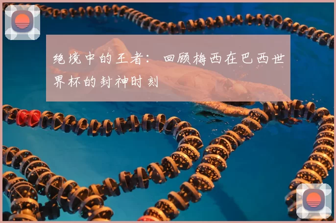 绝境中的王者:回顾梅西在巴西世界杯的封神时刻
