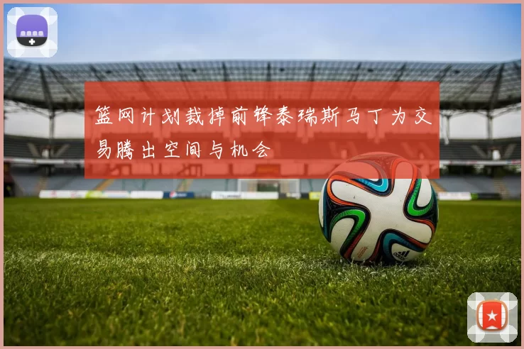 篮网计划裁掉前锋泰瑞斯马丁为交易腾出空间与机会