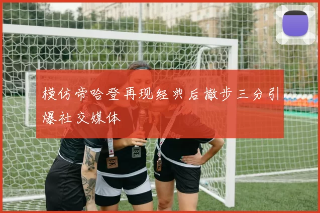 模仿帝哈登再现经典后撤步三分引爆社交媒体