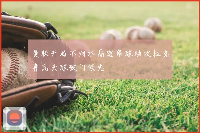 曼联开局不利水晶宫角球助攻拉克鲁瓦头球破门领先