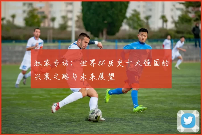 独家专访:世界杯历史十大强国的兴衰之路与未来展望