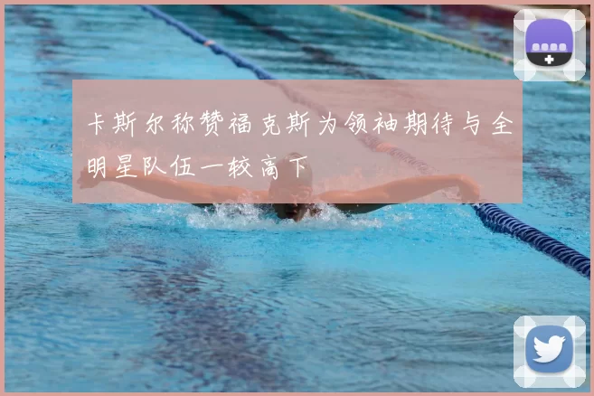 卡斯尔称赞福克斯为领袖期待与全明星队伍一较高下