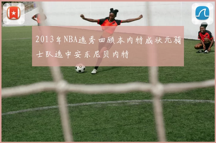 2013年NBA选秀回顾本内特成状元骑士队选中安东尼贝内特