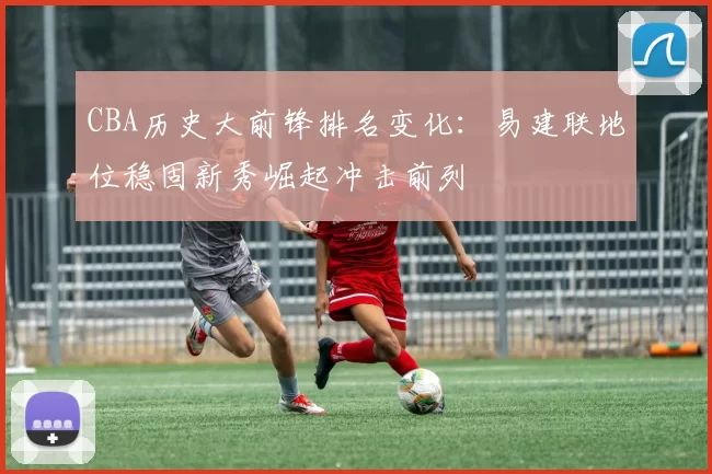 CBA历史大前锋排名变化:易建联地位稳固新秀崛起冲击前列