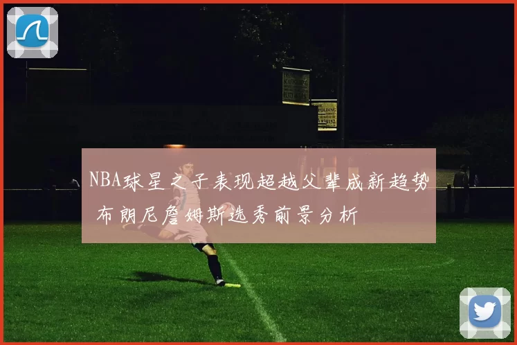 NBA球星之子表现超越父辈成新趋势 布朗尼詹姆斯选秀前景分析