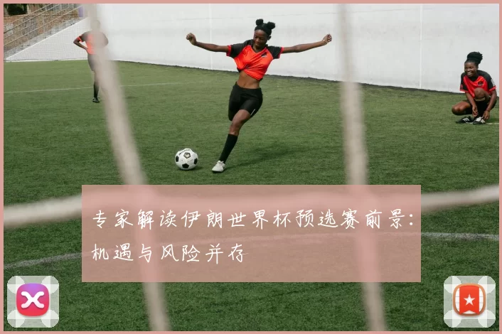 专家解读伊朗世界杯预选赛前景：机遇与风险并存