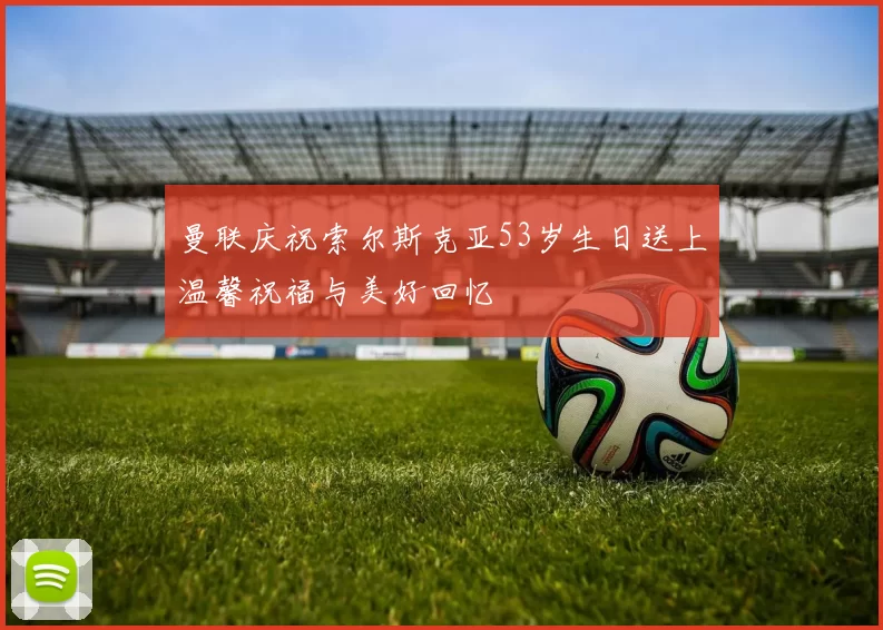 曼联庆祝索尔斯克亚53岁生日送上温馨祝福与美好回忆