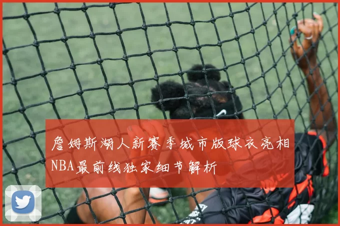 詹姆斯湖人新赛季城市版球衣亮相NBA最前线独家细节解析