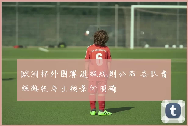 欧洲杯外围赛进级规则公布 各队晋级路径与出线条件明确