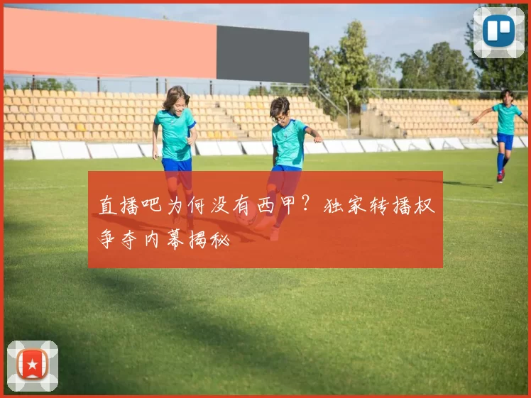 直播吧为何没有西甲？独家转播权争夺内幕揭秘