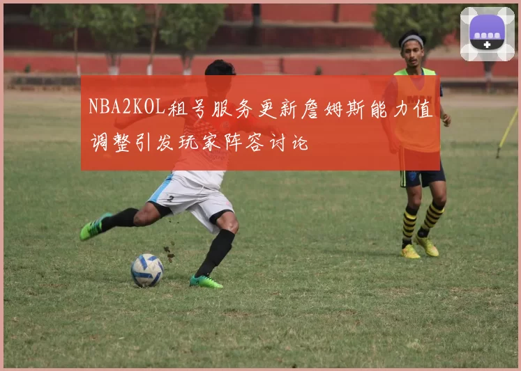 NBA2KOL租号服务更新詹姆斯能力值调整引发玩家阵容讨论