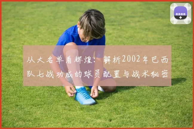 从大名单看辉煌：解析2002年巴西队七战功成的球员配置与战术秘密