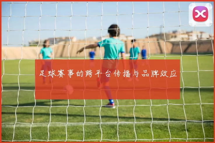 足球赛事的跨平台传播与品牌效应
