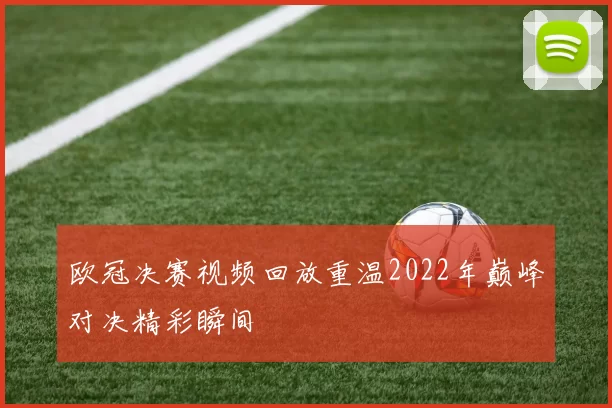 欧冠决赛视频回放重温2022年巅峰对决精彩瞬间