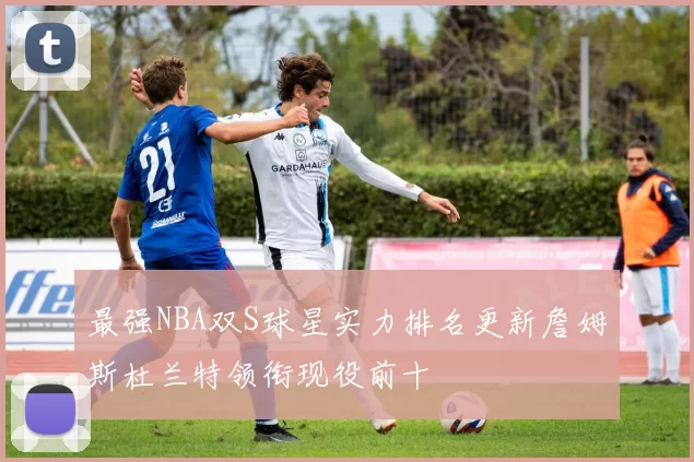 最强NBA双S球星实力排名更新詹姆斯杜兰特领衔现役前十