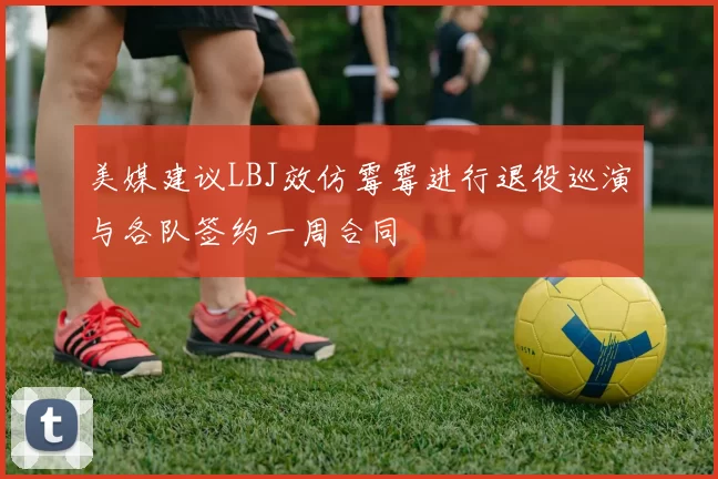 美媒建议LBJ效仿霉霉进行退役巡演与各队签约一周合同