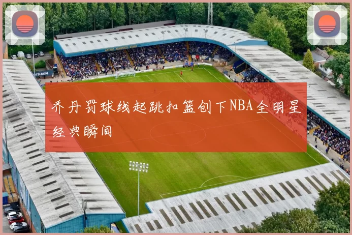 乔丹罚球线起跳扣篮创下NBA全明星经典瞬间