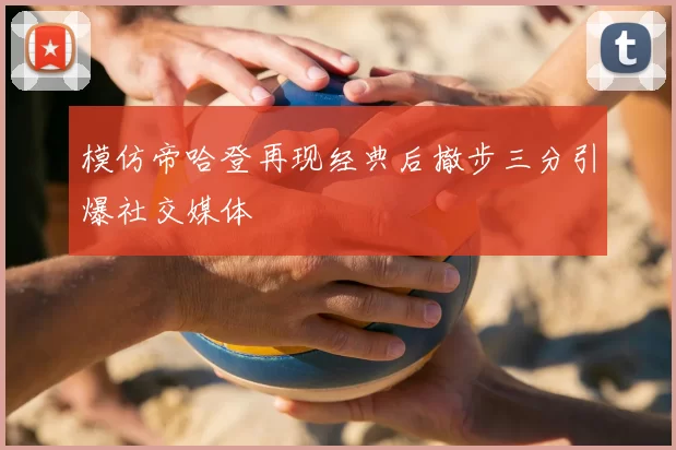 模仿帝哈登再现经典后撤步三分引爆社交媒体