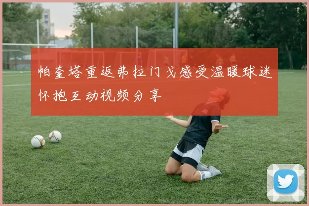 帕奎塔重返弗拉门戈感受温暖球迷怀抱互动视频分享