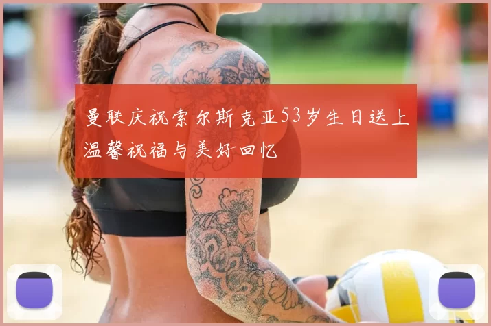 曼联庆祝索尔斯克亚53岁生日送上温馨祝福与美好回忆