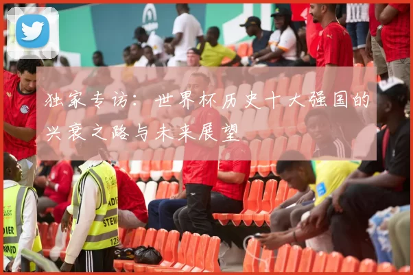 独家专访:世界杯历史十大强国的兴衰之路与未来展望