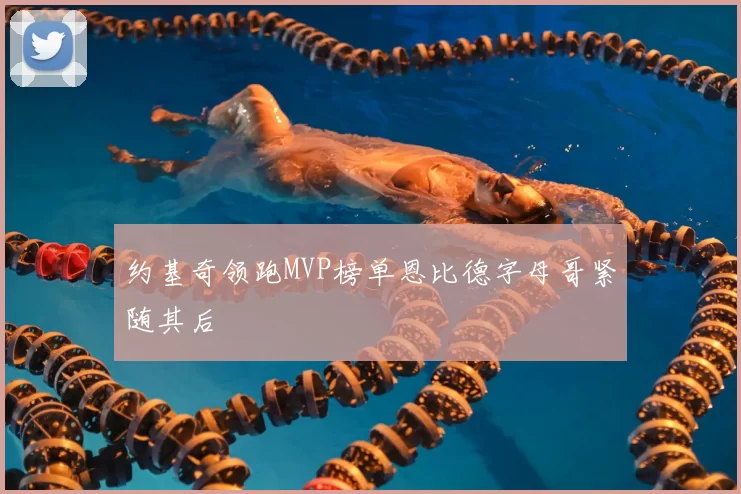 约基奇领跑MVP榜单恩比德字母哥紧随其后