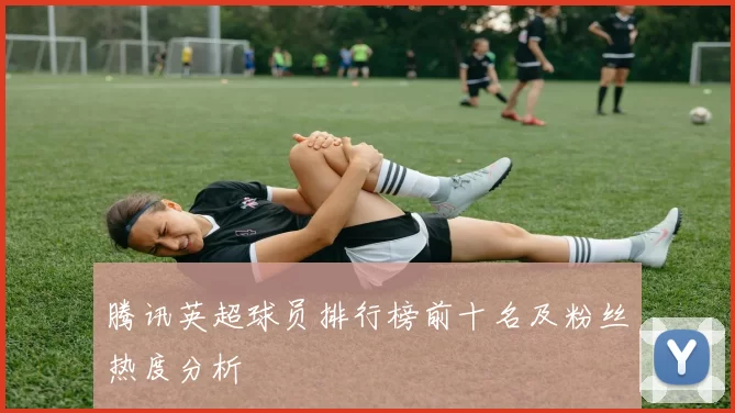 腾讯英超球员排行榜前十名及粉丝热度分析