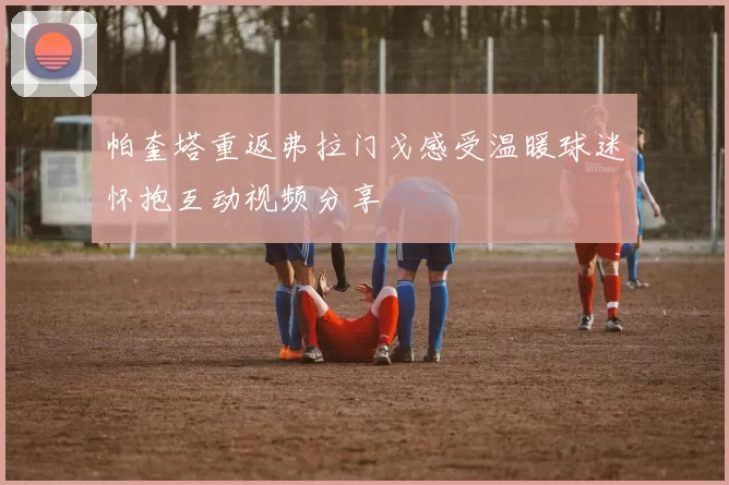 帕奎塔重返弗拉门戈感受温暖球迷怀抱互动视频分享