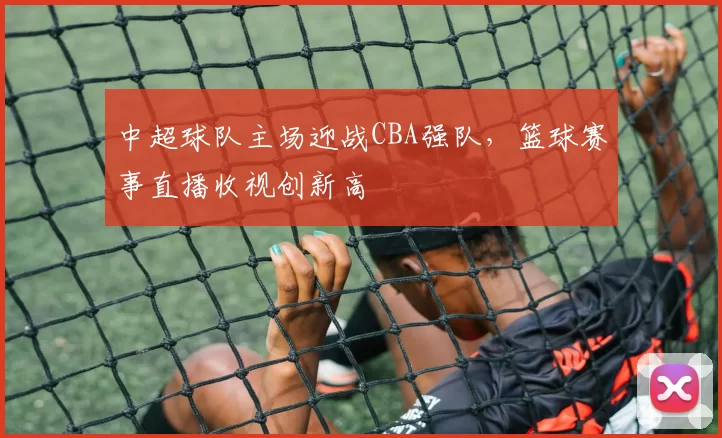 中超球队主场迎战CBA强队，篮球赛事直播收视创新高