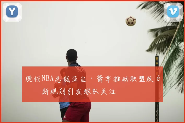 现任NBA总裁亚当·萧华推动联盟改革新规则引发球队关注