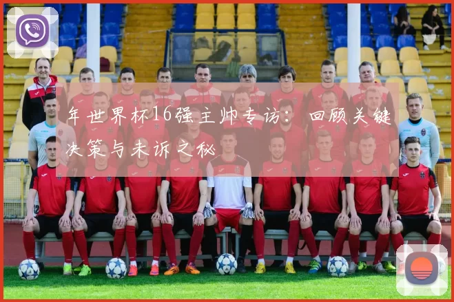 年世界杯16强主帅专访:回顾关键决策与未诉之秘