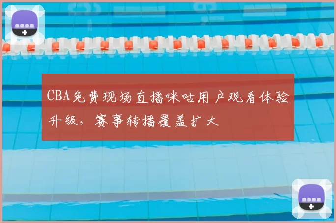 CBA免费现场直播咪咕用户观看体验升级,赛事转播覆盖扩大